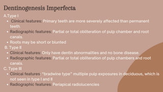 Dentinogenesis Imperfecta
Clinical features: Primary teeth are more severely affected than permanent
teeth.
Radiographic features: Partial or total obliteration of pulp chamber and root
canals.
Roots may be short or blunted
Clinical features: Only have dentin abnormalities and no bone disease.
Radiographic features: Partial or total obliteration of pulp chambers and root
canals.
Clinical features: “bradwine type” multiple pulp exposures in deciduous, which is
not seen in type I and II
Radiographic features: Periapical radiolucencies
A.Type I
B. Type II
C. Type III
 