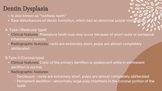 Dentin Dysplasia
Is also known as “rootless teeth”
Rare disturbances of dentin formation, which had an abnormal pulpal morphology
Clinical features: Premature tooth loss may occur because of short roots or periapical
inflammatory lesions.
Radiographic features: roots are extremely short, pulps are almost completely
obliterated
Clinical features: Color of the primary dentition is opalescent while in permanent
dentition is normal.
Radiographic features:
Deciduous - roots are extremely short, pulps are almost completely obliterated.
Permanent dentition - abnormally large pulp chambers in the coronal portion of the
teeth
A. Type I (Radicular type)
B.Type II (Coronal type)
 