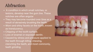 A condition in which small notches, or
lesions, develop near the gum line. These
notches are often angular
They may become rounded over time as a
result of abrasively brushing the teeth.
Worn and shiny facets on the tooth, known
as translucency.
Chipping of the tooth surface.
Loss of enamel or exposed dentin.
Caused by stress and pressure applied to
the teeth through biting, chewing,
clenching the teeth, and most commonly,
teeth grinding.
Abfraction
 