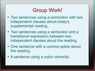 Group Work! 
 Two sentences using a semicolon with two 
independent clauses. 
 Two sentences using a semicolon and a 
transitional expression between two independent 
clauses. 
 One sentence with a comma splice. 
 A sentence using a colon correctly. 
 