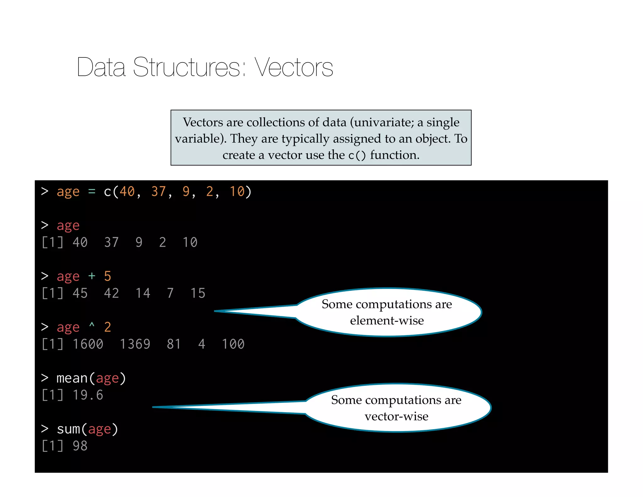 Vectors are collections of data (univariate; a single
variable). They are typically assigned to an object. To
create a vector use the c() function.
> age = c(40, 37, 9, 2, 10)
!
> age
[1] 40 37 9 2 10
!
> age + 5
[1] 45 42 14 7 15
!
> age ^ 2
[1] 1600 1369 81 4 100
!
> mean(age)
[1] 19.6
!
> sum(age)
[1] 98
Some computations are
element-wise
Some computations are
vector-wise
Data Structures: Vectors
 