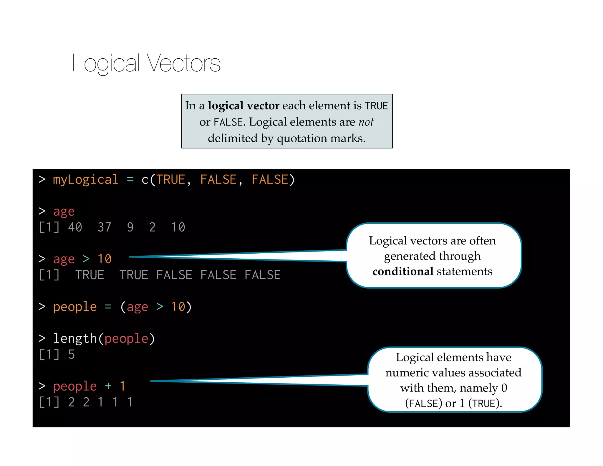 > myLogical = c(TRUE, FALSE, FALSE)
!
> age
[1] 40 37 9 2 10
!
> age > 10
[1] TRUE TRUE FALSE FALSE FALSE
!
> people = (age > 10)
!
> length(people)
[1] 5
!
> people + 1
[1] 2 2 1 1 1
In a logical vector each element is TRUE
or FALSE. Logical elements are not
delimited by quotation marks.
Logical vectors are often
generated through
conditional statements
Logical elements have
numeric values associated
with them, namely 0
(FALSE) or 1 (TRUE).
Logical Vectors
 