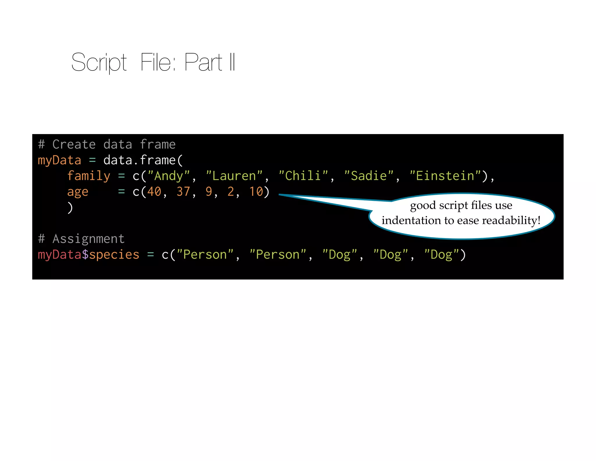 # Create data frame
myData = data.frame(
family = c("Andy", "Lauren", "Chili", "Sadie", "Einstein"),
age = c(40, 37, 9, 2, 10)
)
!
# Assignment
myData$species = c("Person", "Person", "Dog", "Dog", "Dog")
good script ﬁles use
indentation to ease readability!
Script File: Part II
 