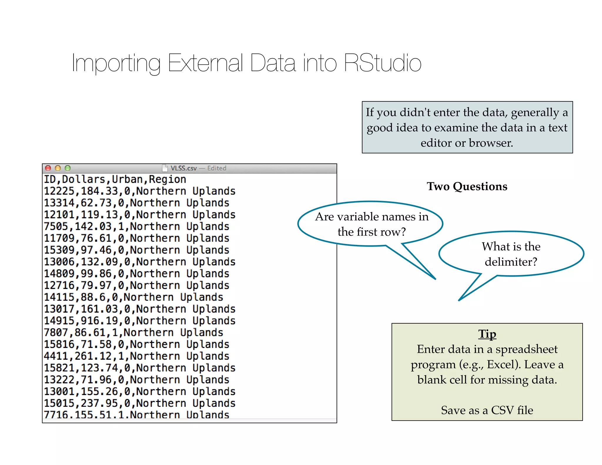 If you didn't enter the data, generally a
good idea to examine the data in a text
editor or browser.
Two Questions
Are variable names in
the ﬁrst row?
What is the
delimiter?
Tip!
Enter data in a spreadsheet
program (e.g., Excel). Leave a
blank cell for missing data.!
!
Save as a CSV ﬁle
Importing External Data into RStudio
 