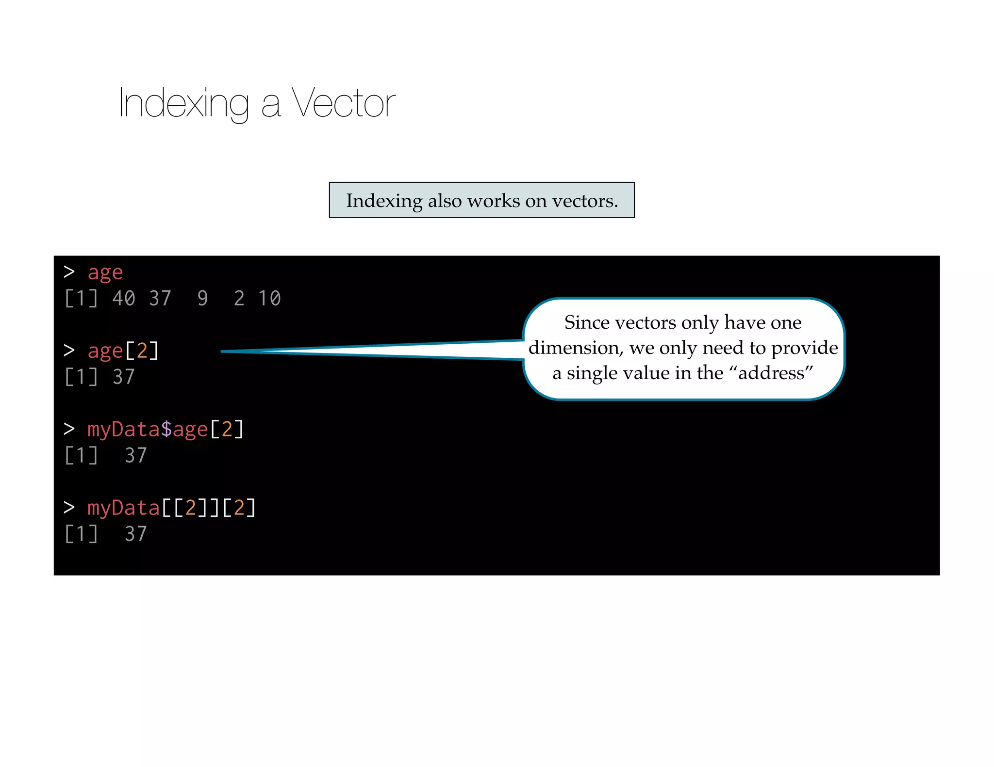 > age
[1] 40 37 9 2 10
!
> age[2]
[1] 37
!
> myData$age[2]
[1] 37
!
> myData[[2]][2]
[1] 37
Indexing also works on vectors.
Since vectors only have one
dimension, we only need to provide
a single value in the “address”
Indexing a Vector
 