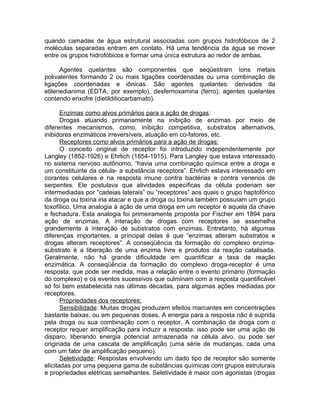 quando camadas de água estrutural associadas com grupos hidrofóbicos de 2
moléculas separadas entram em contato. Há uma tendência da água se mover
entre os grupos hidrofóbicos e formar uma única estrutura ao redor de ambas.
Agentes quelantes são componentes que seqüestram íons metais
polivalentes formando 2 ou mais ligações coordenadas ou uma combinação de
ligações coordenadas e iônicas. São agentes quelantes: derivados da
etilenedianima (EDTA, por exemplo), desferrioxamina (ferro), agentes quelantes
contendo enxofre (dietilditiocarbamato).
Enzimas como alvos primários para a ação de drogas:
Drogas atuando primariamente na inibição de enzimas por meio de
diferentes mecanismos, como, inibição competitiva, substratos alternativos,
inibidores enzimáticos irreversíveis, atuação em co-fatores, etc.
Receptores como alvos primários para a ação de drogas:
O conceito original de receptor foi introduzido independentemente por
Langley (1852-1926) e Ehrlich (1854-1915). Para Langley que estava interessado
no sistema nervoso autônomo, “havia uma combinação química entre a droga e
um constituinte da célula- a substância receptora”. Ehrlich estava interessado em
corantes celulares e na resposta imune contra bactérias e contra venenos de
serpentes. Ele postulava que atividades específicas da célula poderiam ser
intermediadas por “cadeias laterais” ou “receptores” aos quais o grupo haptofórico
da droga ou toxina iria atacar e que a droga ou toxina também possuíam um grupo
toxofílico. Uma analogia à ação de uma droga em um receptor é aquela da chave
e fechadura. Esta analogia foi primeiramente proposta por Fischer em 1894 para
ação de enzimas. A interação de drogas com receptores se assemelha
grandemente à interação de substratos com enzimas. Entretanto, há algumas
diferenças importantes, a principal delas é que “enzimas alteram substratos e
drogas alteram receptores”. A conseqüência da formação do complexo enzimasubstrato é a liberação de uma enzima livre e produtos da reação catalisada.
Geralmente, não há grande dificuldade em quantificar a taxa de reação
enzimática. A conseqüência da formação do complexo droga-receptor é uma
resposta, que pode ser medida, mas a relação entre o evento primário (formação
do complexo) e os eventos sucessivos que culminam com a resposta quantificável
só foi bem estabelecida nas últimas décadas, para algumas ações mediadas por
receptores.
Propriedades dos receptores:
Sensibilidade: Muitas drogas produzem efeitos marcantes em concentrações
bastante baixas, ou em pequenas doses. A energia para a resposta não é suprida
pela droga ou sua combinação com o receptor. A combinação da droga com o
receptor requer amplificação para induzir a resposta: isso pode ser uma ação de
disparo, liberando energia potencial armazenada na célula alvo, ou pode ser
originada de uma cascata de amplificação (uma série de mudanças, cada uma
com um fator de amplificação pequeno).
Seletividade: Respostas envolvendo um dado tipo de receptor são somente
elicitadas por uma pequena gama de substâncias químicas com grupos estruturais
e propriedades elétricas semelhantes. Seletividade é maior com agonistas (drogas

 