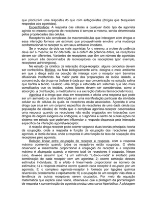 que produzem uma resposta) do que com antagonistas (drogas que bloqueiam
respostas aos agonistas).
Especificidade: A resposta das células a qualquer dado tipo de agonista
agindo no mesmo conjunto de receptores é sempre a mesma, sendo determinada
pelas propriedades das células.
Receptores são complexos de macromoléculas que interagem com drogas e
essa interação fornece um estímulo que provavelmente envolve uma mudança
conformacional no receptor ou em seus ambiente imediato.
Se o receptor de dois ou mais agonistas for o mesmo, a ordem de potência
deve ser a mesma; se for diferente, se a ordem de potência difere, os receptores
devem ser diferentes. Variantes de receptores que têm um número de agonistas
em comum são denominados de isoreceptores ou isoceptores (por exemplo,
receptores adrenérgicos).
No estudo da cinética da interação droga-receptor, alguns conceitos devem
ser conhecidos. Biofase, ou fase biologicamente ativa, designa o meio ambiente
em que a droga está na posição de interagir com o receptor sem barreiras
difusionais interferindo. Na maior parte das preparações de tecido isolado, a
concentração da droga na biofase é dada por sua concentração na solução salina
que banha o tecido. Quando uma droga é estudada em sistemas que são mais
complicados que os tecidos, outros fatores devem ser considerados, como a
absorção, a distribuição, o metabolismo e a excreção (fatores farmacodinâmicos).
Agonista é a droga que atua em receptores e elicita uma resposta que pode
ser um aumento ou uma diminuição em uma manifestação particular da atividade
celular ou de células às quais os receptores estão associados. Agonista é uma
droga que atua em um conjunto específico de receptores de uma dada célula (ou
população de células) de modo que o complexo agonista-receptor desencadeia
uma resposta quando os receptores não estão engajados em interações com
drogas de origem exógena ou endógena, e o agonista é isento de outras ações no
sistema em estudo que poderiam influenciar a resposta disparada pela interação
específica da interação agonista-receptor.
A relação droga-receptor pode ocorrer segundo duas teorias principais: teoria
da ocupação, onde a resposta é função da ocupação dos receptores pelo
agonista, e teoria da taxa, onde a resposta é uma função da taxa de ocupação dos
receptores pelo agonista.
Relação linear entre ocupação do receptor e resposta, com a resposta
máxima ocorrendo quando todos os receptores estão ocupados. O efeito
observado é linearmente proporcional à ocupação do receptor e a resposta
máxima é alcançada quando o número total de receptores é ocupado. Nesse
caso, deve-se assumir que: 1) um estímulo “tudo-ou-nada” é elicitado pela
combinação de cada receptor com um agonista; 2) ocorre somação desses
estímulos individuais; 3) o efeito é linearmente proporcional ao número de
estímulos; 4) a resposta máxima ocorre quando cada receptor é ocupado por um
agonista; 5) o complexo agonista-receptor é formado por ligações química
reversíveis prontamente e rapidamente; 6) a ocupação de um receptor não afeta a
tendência de outros receptores serem ocupados. Por meio da equação
matemática que explica essa teoria, observa-se que a plotagem da porcentagem
de resposta x concentração do agonista produz uma curva hiperbólica. A plotagem

 