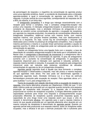 da percentagem de resposta x o logaritmo da concentração do agonista produz
uma curva sigmóide simétrica. Assim, a constante de dissociação para a interação
agonista-receptor é igual à concentração do agonista que produz 50% da
resposta. A porção central da curva sigmóide, correspondendo às respostas de 20
a 80% da máxima, é um linha reta.
O antagonista competitivo é a droga que interage reversivelmente com o
receptor para formar o complexo, mas o complexo antagonista-receptor não
produz uma resposta. A interação antagonista-receptor é caracterizada por uma
constante de dissociação, mas a atividade intrínseca do antagonista é zero.
Quando se constrói curvas concentração de agonista x ocupação de receptores
por agonista (ou resposta produzida), na presença de concentrações diferentes de
antagonista competitivo, obtêm-se curvas com mesma forma, com mesma
resposta máxima, com porções lineares paralelas, mas com deslocamento à
direita ou à esquerda. Ou seja, curvas log da concentração x resposta são
deslocadas para à direita na presença do antagonista competitivo, mas a resposta
máxima permanece a mesma e a porção linear permanece paralela a aquela do
agonista sozinho. O efeito do antagonista pode ser sobreposto pelo aumento na
concentração do agonista.
Quando um antagonista forma uma ligação forte com o receptor, a taxa de
dissociação do complexo antagonista-receptor é tão lenta que é virtualmente zero.
Nesse caso, o antagonista é denominado de irreversível e o antagonismo não é
sobreposto pelo aumento na concentração do agonista. O grau de antagonismo
aumenta com o aumento na concentração de antagonista. A população de
receptores disponível para a interação com agonista é reduzida, portanto, a
resposta máxima também é reduzida. A ocupação dos receptores pelo antagonista
irreversível pode ser reduzida pela presença simultânea de elevadas
concentrações do agonista ou de um antagonista competitivo.
Agonista parcial (agonista dual) é aquele que atua formando o complexo
agonista-receptor e desencadeia a resposta, mas não produz a mesma resposta
do que agonistas mais ativos. Por isso pode ser denominado agonista e
antagonista (agonista dual). Atividade intrínseca (α) é a força do estímulo
farmacológico produzido pela ocupação do receptor. Para agonistas ativos α=1,
para dualistas 1>α>0, para antagonistas α=0.
Teoria da ocupação com relação não-linear entre a ocupação do receptor e a
resposta. Uma teoria alternativa proposta por Stephenson (1956) diz que: 1) Um
efeito máximo pode ser produzido por um agonista quando somente uma pequena
proporção de receptores está ocupada; 2) a resposta não é linearmente
proporcional ao número de receptores ocupados; 3) drogas diferentes podem tem
capacidades variáveis para iniciar uma resposta e consequentemente ocupar
proporções diferentes de receptores quando produzindo respostas iguais. A
capacidade de uma droga iniciar uma resposta assim que ocupa o sítio do
receptor é denominada eficácia. Um agonista para o qual a reposta máxima é
menor do que aquela produzida por um agonista altamente ativo atuando em um
mesmo conjunto de receptores é denominado de agonista parcial. Quando um
agonista parcial está produzindo sua resposta máxima, todos os receptores estão
ocupados, mas a eficácia é tal que o estímulo produzido não é suficiente para

 