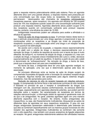 gerar a resposta máxima potencialmente obtida pelo sistema. Para um agonista
altamente ativo com uma grande eficácia, a resposta máxima será produzida por
uma concentração que não ocupa todos os receptores. Os receptores que
permanecem
desocupados são chamados de receptores sobressalentes
(receptores reservas, spare receptors). Um agonista com eficácia de 100 ocupará
cerca de 10% dos receptores quando usado em uma concentração suficiente para
produzir uma resposta máxima. Agonistas altamente ativos podem ocupar 0,1%
dos receptores quando em concentração suficiente para produzir resposta
máxima, portanto, uma eficácia da ordem de 10 000.
Antagonistas irreversíveis podem ser utilizados para avaliar a afinidade e a
eficácia do agonista.
Teoria de ação de droga baseada na taxa. O princípio básico desta teoria é
que o estímulo proporcionado por uma droga agonista é proporcional à taxa de
combinações entre os receptores e as drogas (ao invés da proporção de
receptores ocupados), e cada associação entre uma droga e um receptor resulta
em um quantum de estimulação.
De acordo com a teoria de ocupação, a resposta cresce exponencialmente
até um platô com a adição da droga, e decresce exponencialmente com a
remoção da droga. A cinética da resposta de acordo com a teoria da taxa é muito
diferente. No tempo=0, no momento de adição da droga, a resposta é 0, mas com
a adição da droga, a resposta cresce imediatamente até o pico e, então, decresce
exponencialmente até um platô de equilíbrio. O declínio a partir do pico até o platô
é denominado de “enfraquecimento”. Na remoção da droga, a teoria de taxa,
prevê que a resposta deve cair para zero imediatamente.
Na teoria de taxa, o antagonista deve ter uma ação agonista vestigial, no
momento da aplicação, uma vez que é determinado apenas pela taxa de
associação.
As principais diferenças entre as teorias de ação de drogas surgem da
compreensão incompleta da ligação entre a formação do complexo receptor-droga
e a resposta. Algumas teorias são apropriadas para alguns sistemas drogasreceptores, mas não apropriados para outros.
Dedução da natureza do sítio do receptor baseada em relações estruturafunção. A compreensão da forma física e das estruturas químicas do sítio receptor
é baseada no princípio de que o receptor é complementar às drogas que
interagem com ele, assumindo estudos conformacionais, da estrutura eletrônica
das drogas, especialmente com agonistas altamente potentes, que podem permitir
deduções sobre o receptor. Na caracterização de receptores em termos de
relações estrutura-função, a informação obtida do agonista é geralmente mais útil
do que a de antagonistas. No geral, potentes agonistas agem em uma maneira
altamente específica com o receptor. No entanto, muitos antagonistas são
inespecíficos, ou seja, são freqüentemente multivalentes, bloqueando as ações de
diferentes tipos de agonistas em seus respectivos receptores. O grau em que
drogas antagonistas apresentam seletividade é determinado pela extensão em
que eles se combinam especificamente com os mesmos grupos funcionais do sítio
receptor dos agonistas. Antagonistas multivalentes se combinam não somente
com o sítio específico, mas também com grupos acessórios de ligação adjacentes
ao receptor. No geral, antagonistas relativamente seletivos têm afinidades maiores

 