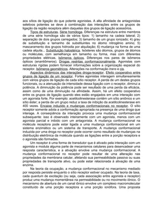 aos sítios de ligação do que potente agonistas. A alta afinidade de antagonistas
seletivos potentes se deve à combinação das interações entre os grupos de
ligação da região receptora além daquelas dos grupos de ligação acessórios.
Tipos de estruturas. Série homóloga. Diferenças na estrutura entre membros
de uma série homóloga são de vários tipos: 1) tamanho na cadeia lateral; 2)
separação de dois grupos carregados; 3) tamanho de um grupo ionizado; 4) grau
de substituição e tamanho de substituintes no átomo nitrogênio amino; 5)
mascaramento dos grupos hidroxila por alquilação; 6) mudança na forma de uma
cadeia alquila... Substituição halostérica. Isósteres são átomos, grupos de átomos
ou moléculas, com semelhança em tamanho ou forma, mas com diferentes
propriedades elétricas. Isômeros ópticos. Diferenças nos pares de isômeros
ópticos (enantiômeros). Drogas restritas conformacionalmente. Agonistas com
estruturas rígidas podem fornecer informações sobre a organização espacial do
receptor. Isômeros geométricos. Alterações na conformação trans e cis.
Aspectos dinâmicos das interações droga-receptor. Efeito cooperativo entre
grupos de ligação de um receptor. Fortes agonistas interagem simultaneamente
com vários grupos de ligação de cada sítio receptor. A perda de um destes grupos
funcionais, ou a atenuação da intensidade dessa ligação com o receptor, diminui a
potência. A diminuição da potência pode ser resultado de uma perda da eficácia,
assim como de uma diminuição na afinidade. Assim, há um efeito cooperativo
entre os grupos de ligação quando eles estão engajados em uma interação com
um agonista forte. Por exemplo: acetilcolinesterase contém um sítio aniônico e um
sítio éster; a perda de um grupo reduz a taxa de inibição da acetilcolinesterase em
400 vezes. Encaixe induzido e mudanças conformacionais no receptor. O sítio
receptor somente adota a conformação apropriada na presença de uma droga que
interage. A conseqüência da interação provoca uma mudança conformacional
subsequente: isso é observado inteiramente com um agonista, menos com um
agonista parcial e inibido com um antagonista. A mudança conformacional na
molécula receptora pode estar ligada a uma mudança conformacional em um
sistema enzimático ou um sistema de transporte. A mudança conformacional
induzida por uma droga no receptor pode ocorrer como resultado de mudanças na
distribuição eletrônica da molécula quando as ligações entre a porção receptora e
o agonista são formadas.
Um receptor é uma forma de transdutor que é ativado pela interação com um
agonista e modula alguma parte de mecanismos celulares para desencadear uma
resposta característica, e a ativação envolve uma mudança conformacional. A
mudança conformacional no receptor pode resultar de uma alteração nas
propriedades da membrana celular, afetando sua permeabilidade passiva ou suas
propriedades de transporte ativo, ou pode estar relacionada à ativação de uma
enzima.
Na teoria da ocupação, a mudança conformacional no mecanismo mediado
por resposta persiste enquanto o sítio receptor estiver ocupado. Na teoria de taxa,
cada quantum de excitação (ou seja, cada associação entre agonista e receptor)
produz uma mudança momentânea na permeabilidade ou no movimento iônico. O
mecanismo de abertura de um canal iônico envolve um complexo macromolecular
constituído de uma porção receptora e uma porção ionófora. Uma proposta

 