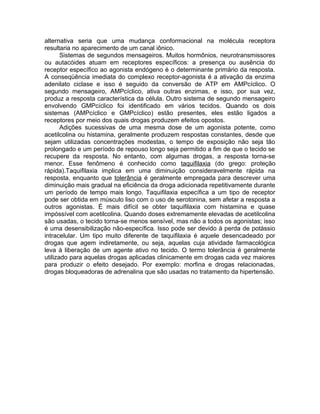 alternativa seria que uma mudança conformacional na molécula receptora
resultaria no aparecimento de um canal iônico.
Sistemas de segundos mensageiros. Muitos hormônios, neurotransmissores
ou autacóides atuam em receptores específicos: a presença ou ausência do
receptor específico ao agonista endógeno é o determinante primário da resposta.
A conseqüência imediata do complexo receptor-agonista é a ativação da enzima
adenilato ciclase e isso é seguido da conversão de ATP em AMPcíclico. O
segundo mensageiro, AMPcíclico, ativa outras enzimas, e isso, por sua vez,
produz a resposta característica da célula. Outro sistema de segundo mensageiro
envolvendo GMPcíclico foi identificado em vários tecidos. Quando os dois
sistemas (AMPcíclico e GMPcíclico) estão presentes, eles estão ligados a
receptores por meio dos quais drogas produzem efeitos opostos.
Adições sucessivas de uma mesma dose de um agonista potente, como
acetilcolina ou histamina, geralmente produzem respostas constantes, desde que
sejam utilizadas concentrações modestas, o tempo de exposição não seja tão
prolongado e um período de repouso longo seja permitido a fim de que o tecido se
recupere da resposta. No entanto, com algumas drogas, a resposta torna-se
menor. Esse fenômeno é conhecido como taquifilaxia (do grego: proteção
rápida).Taquifilaxia implica em uma diminuição consideravelmente rápida na
resposta, enquanto que tolerância é geralmente empregada para descrever uma
diminuição mais gradual na eficiência da droga adicionada repetitivamente durante
um período de tempo mais longo. Taquifilaxia específica a um tipo de receptor
pode ser obtida em músculo liso com o uso de serotonina, sem afetar a resposta a
outros agonistas. É mais difícil se obter taquifilaxia com histamina e quase
impóssível com acetilcolina. Quando doses extremamente elevadas de acetilcolina
são usadas, o tecido torna-se menos sensível, mas não a todos os agonistas; isso
é uma desensibilização não-específica. Isso pode ser devido à perda de potássio
intracelular. Um tipo muito diferente de taquifilaxia é aquele desencadeado por
drogas que agem indiretamente, ou seja, aquelas cuja atividade farmacológica
leva à liberação de um agente ativo no tecido. O termo tolerância é geralmente
utilizado para aquelas drogas aplicadas clinicamente em drogas cada vez maiores
para produzir o efeito desejado. Por exemplo: morfina e drogas relacionadas,
drogas bloqueadoras de adrenalina que são usadas no tratamento da hipertensão.

 