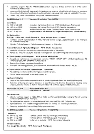  Successfully prepared RSSR for NABARD 2012 based on wage rate declare by the Govt of AP for various
watershed related activities.
 Instrumental in designing & organising training exposure programme related to technical aspects, agronomic
intervention, institutional/social aspect, social audit, convergence, project progress, proposal review, etc.
 Essayed a key role in recommending for approval / sanction/ release.
Jun 2008 to May 2012 Watershed Organisation Trust (WOTR)
Career Path:
Jun 2008 to Feb 2009 Consultant (Agricultural Engineer) – WOTR (Mahbubnagar, Telanagana)
Apr 2009 to Jun 2010 Consultant (Agricultural Engineer) - WOTR (Wardha, Maharashtra)
Jul 2010 to Feb 2011 Senior Consultant (Agricultural Engineer) - WOTR (Dhule, Maharashtra)
Feb 2011 to May 2012 Project Office/ State Technical In-charge – WOTR (Kurnool, Andhra Pradesh)
Key Deliverables:
As Project Office/ State Technical In-charge – WOTR (Kurnool, Andhra Pradesh):
 Facilitated smooth implementation of IWMP, WDF and Climate Change Adoption Program in the Telangana
and Andhra Pradesh states.
 Extended Technical support/ Project management support to field units.
As Senior Consultant (Agricultural Engineer) - WOTR (Dhule, Maharashtra):
 Involved in monitoring, appraisal and smooth implementation of the project.
 Worked as a Resource Faculty for Darewadi Training centre, provided training and consultancy support.
As Consultant (Agricultural Engineer) - WOTR (Wardha, Maharashtra):
 Managed and implemented various projects including NABARD - NHWDP, SRTT -Suki Bali Raja Project, ITC
Sunherkal project, KfW & NABARD - IGWDP project.
 Organised need based trainings and workshops.
 Involved in scrutinizing proposals, evolution of DPR, documentation of success stories/ MIS, etc.
As Consultant (Technical) – WOTR (Mahbubnagar, Telanagana):
 Provided implementation and monitoring support on the project.
 Ensured preparation of DPR for the WDF Project, AP.
Significant Highlights:
 Pivotal in setting-up the Implementation Wing in Atmakur (Andhra Pradesh) and Amangal (Telangana).
 Distinction of taking convergence initiatives in co-ordination with the line departments including policy
advocacy, capacity building of staff on management aspect, technical aspect, field situations, etc.
Jun 2007 to Jun 2008 NABARD IGWDP and WDF
Program Officer (Technical)
Key Deliverables:
 Extended technical Support to NGO's /PFAs in Medak and Warangal districts by working for Poverty Learning
Foundation (PLF) Warangal, Telangana.
 Carried out various activities including Monitoring Study, Appraisal Visit, DPR Evaluation, etc.
 Organized various need based training programmes for the primary and secondary stakeholders.
 Conducted periodical review meetings /follow-up programmes.
Jan 2004 to Jun 2007 Watershed Organization Trust (WOTR)
Career Path:
Jan 2004 to Aug 2004 Technical Officer – WOTR (Ahmednagar, Maharashtra)
Aug 2004 to Sep 2006 Technical Officer - WOTR (Narayanpet, Telangana)
Sep 2006 to Jun 2007 In-charge/ Co-ordinator - WOTR (Narayanpet, Telangana)
Key Deliverables:
As In-charge/ Co-ordinator - WOTR (Narayanpet, Telangana):
 