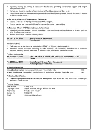  Imparting training to primary & secondary stakeholders; providing convergence support and project
management support.
 Worked as a Consortia member of commissioner of Rural Development of Govt of AP.
 Functioned as an active member of Comprehensive Land Development program, chaired by District Collector
of Mahaboobnagar district.
As Technical Officer - WOTR (Narayanpet, Telangana):
 Essayed a vital role in the implementation of APRLP project.
 Ensured training and capacity building of primary and secondary stakeholders.
As Technical Officer – WOTR (Ahmednagar, Maharashtra):
 Involved in technical support/ monitoring support, capacity building in the programme of IGWDP, WDF and
other developmental program.
 Worked as Faculty in Darewadi training centre.
Jul 2003 to Dec 2003 Natural Resource Management
Team Member
Key Deliverables:
 Took grass root action for social participation (GRASP) at Shivapuri, Madhyapradesh.
 Performed various activities pertaining to data inventory, CIG formation, identification of livelihood
activities, capacity building, execution of numerous farm, non farm & off farm activities.
Previous Assignments:
Mar 2003 to Jul 2003 Field Task Force, Action for Food Production, Bhubaneswar, Orissa
Trainee
Feb 2002 to Jul 2002 Eureka Pumps Pvt. Ltd., Pune, Maharashtra
Marketing Executive / Trainee
Academic Credentials
M.Sc. (Geo Informatics) from Annamali University, Tamil Nadu, India 2006
B.Tech. (Agricultural Engineering) from University of Agricultural Sciences, Karanatka, India 2001
Professional Certification
 Certificate programme in Natural Resource Management from Action for Food Production, Ahmednagar,
Maharastra, India in 2004.
Personal Dossier
Date of Birth 1st
July, 1978
Languages Known English, Kannada, Telugu, Marathi and Hindi
References Available upon request
Contact No 9440661925
Email ratkal.anand@gmail.com
 