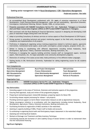 ANANDKUMAR RATKAL
Seeking senior management roles in Rural Development / CSR / Operations Management
Preferred Location - Pan India
Professional Overview
 An accomplished Rural Development professional with 13+ years of extensive experience in of Rural
Development, Credit Planning Watershed Management, water and soil sustainability, Agriculture Extension,
Convergence, Institutional financing, Women/ Gender, CBOs, at various levels.
 Presently associated with NABARD Consultancy Service Pvt. Ltd., Hyderabad, Telangana as Consultant
(Soil and Water Conservation Engineer (SWCE) to KfW Funded IGWDP Programme in Telangana
 Well conversant with the Rural Banking & Financial Operations; exposure in designing and developing credit
plans of watershed villages linking them with the bank.
 Adept at providing Consultancy & Advisory services on various aspects of Rural Development & CSR Projects.
 Strong acumen in extending technical and project monitoring support to the field units; ensuring smooth
completion and implementation of all projects.
 Proficiency in designing & organising various training programmes related to technical aspects, agronomic
intervention, institutional/social aspect, social audit, convergence, project progress, proposal review, etc.
 Skilled in liaising & coordinating with different departments including Animal Husbandry, Rural
Development, Agriculture, Fishery, Extension Institutions, Banking Institutions, etc.
 Proficiency in managing the capacity building activities towards staff on management aspect, technical
aspect, field situations, etc. for large sustainable rural community development programs.
 Distinction of working in five states across India; holds proficiency in five different Indian Languages.
 Visiting faculty in SKL Horticulture University -Hyderabad for taking engineering course for UG students
(2014-15).
Core Competencies
Watershed Management Rural Project Development CSR Activities
Operations Management Process Enhancements Team Management
MIS/ Documentation Client Relationship Management Liaison & Co-ordination
Technical Support Operations Management Policies & Procedures
Organisation Scan
Since Jun 2012 NABARD Consultancy Service Pvt. Ltd., Hyderabad, Telangana
Consultant (SWCE) to KfW Funded IGWDP Programme in Telangana
Key Deliverables:
 Extending support in the areas of Technical, Extension and Institution aspects of the programme.
 Ensuring field appraisal, study and review of the programme progress.
 Preparing & maintaining project related MIS database; preparing reports for Donor/HO.
 Scrutinizing release request processing for release / sub projects.
 Providing technical support on Soil & Water Conservation measure as well as Agronomical measures.
 Taking convergence initiative in co-ordination with line departments including Animal Husbandry, Rural
Development, Agriculture, Fishery, Extension Institutions, Banking Institutions, etc.
 Facilitating formation & registration of MACS societies in the watershed.
 Assisting in capacity building of CBOs, Project staff on books and accounts.
 Co-ordinating in organising Social Audit and Participatory Impact Assessment in the watershed villages.
 Assessing and reviewing Rural Godown.
 Worked on Drainage Line Treatment and Data Inventory Technique.
 Contributing towards the formation of Joint Liability Group of tenant farmers in order to mainstream them
into the institutional financing
Significant Highlights:
 