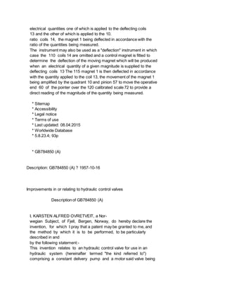 electrical quantities one of which is applied to the deflecting coils
13 and the other of which is applied to the 10.
ratio coils 14, the magnet 1 being deflected in accordance with the
ratio of the quantities being measured.
The instrument may also be used as a "deflection" instrument in which
case the 110 coils 14 are omitted and a control magnet is fitted to
determine the deflection of the moving magnet which will be produced
when an electrical quantity of a given magnitude is supplied to the
deflecting coils 13 The 115 magnet 1 is then deflected in accordance
with the quantity applied to the coil 13, the movement of the magnet 1
being amplified by the quadrant 10 and pinion 57 to move the operative
end 60 of the pointer over the 120 calibrated scale 72 to provide a
direct reading of the magnitude of the quantity being measured.
* Sitemap
* Accessibility
* Legal notice
* Terms of use
* Last updated: 08.04.2015
* Worldwide Database
* 5.8.23.4; 93p
* GB784850 (A)
Description: GB784850 (A) ? 1957-10-16
Improvements in or relating to hydraulic control valves
Description of GB784850 (A)
I, KARSTEN ALFRED OVRETVEIT, a Nor-
wegian Subject, of Fjell, Bergen, Norway, do hereby declare the
invention, for which I pray that a patent may be granted to me, and
the method by which it is to be performed, to be particularly
described in and
by the following statement:-
This invention relates to an hydraulic control valve for use in an
hydraulic system (hereinafter termed "the kind referred to")
comprising a constant delivery pump and a motor said valve being
 