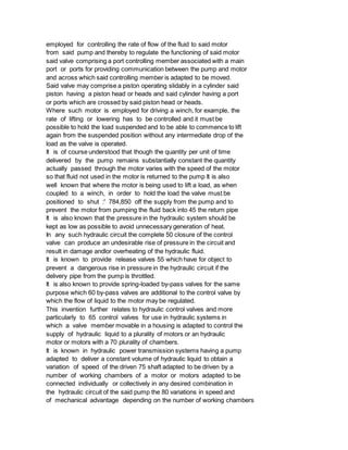 employed for controlling the rate of flow of the fluid to said motor
from said pump and thereby to regulate the functioning of said motor
said valve comprising a port controlling member associated with a main
port or ports for providing communication between the pump and motor
and across which said controlling member is adapted to be moved.
Said valve may comprise a piston operating slidably in a cylinder said
piston having a piston head or heads and said cylinder having a port
or ports which are crossed by said piston head or heads.
Where such motor is employed for driving a winch, for example, the
rate of lifting or lowering has to be controlled and it must be
possible to hold the load suspended and to be able to commence to lift
again from the suspended position without any intermediate drop of the
load as the valve is operated.
It is of course understood that though the quantity per unit of time
delivered by the pump remains substantially constant the quantity
actually passed through the motor varies with the speed of the motor
so that fluid not used in the motor is returned to the pump It is also
well known that where the motor is being used to lift a load, as when
coupled to a winch, in order to hold the load the valve must be
positioned to shut :' 784,850 off the supply from the pump and to
prevent the motor from pumping the fluid back into 45 the return pipe
It is also known that the pressure in the hydraulic system should be
kept as low as possible to avoid unnecessary generation of heat.
In any such hydraulic circuit the complete 50 closure of the control
valve can produce an undesirable rise of pressure in the circuit and
result in damage andlor overheating of the hydraulic fluid.
It is known to provide release valves 55 which have for object to
prevent a dangerous rise in pressure in the hydraulic circuit if the
delivery pipe from the pump is throttled.
It is also known to provide spring-loaded by-pass valves for the same
purpose which 60 by-pass valves are additional to the control valve by
which the flow of liquid to the motor may be regulated.
This invention further relates to hydraulic control valves and more
particularly to 65 control valves for use in hydraulic systems in
which a valve member movable in a housing is adapted to control the
supply of hydraulic liquid to a plurality of motors or an hydraulic
motor or motors with a 70 plurality of chambers.
It is known in hydraulic power transmission systems having a pump
adapted to deliver a constant volume of hydraulic liquid to obtain a
variation of speed of the driven 75 shaft adapted to be driven by a
number of working chambers of a motor or motors adapted to be
connected individually or collectively in any desired combination in
the hydraulic circuit of the said pump the 80 variations in speed and
of mechanical advantage depending on the number of working chambers
 