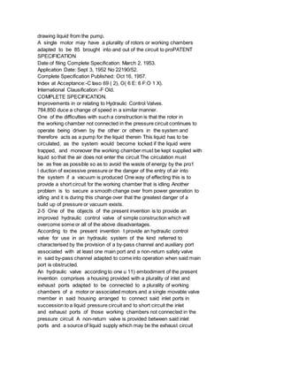 drawing liquid from the pump.
A single motor may have a plurality of rotors or working chambers
adapted to be 85 brought into and out of the circuit to proPATENT
SPECIFICATION
Date of filing Complete Specification: March 2, 1953.
Application Date: Sept 3, 1952 No 22190/52.
Complete Specification Published: Oct 16, 1957.
Index at Acceptance:-C Iaso 69 ( 2), O( 6 E: 6 F:O 1 X).
International Clausification:-F Old.
COMPLETE SPECIFICATION.
Improvements in or relating to Hydraulic Control Valves.
784,850 duce a change of speed in a similar manner.
One of the difficulties with such a construction is that the rotor in
the working chamber not connected in the pressure circuit continues to
operate being driven by the other or others in the system and
therefore acts as a pump for the liquid therein This liquid has to be
circulated, as the system would become locked if the liquid were
trapped, and moreover the working chamber must be kept supplied with
liquid so that the air does not enter the circuit The circulation must
be as free as possible so as to avoid the waste of energy by the pro1
l duction of excessive pressure or the danger of the entry of air into
the system if a vacuum is produced One way of effecting this is to
provide a short circuit for the working chamber that is idling Another
problem is to secure a smooth change over from power generation to
idling and it is during this change over that the greatest danger of a
build up of pressure or vacuum exists.
2-5 One of the objects of the present invention is to provide an
improved hydraulic control valve of simple construction which will
overcome some or all of the above disadvantages.
According to the present invention I provide an hydraulic control
valve for use in an hydraulic system of the kind referred to
characterised by the provision of a by-pass channel and auxiliary port
associated with at least one main port and a non-return safety valve
in said by-pass channel adapted to come into operation when said main
port is obstructed.
An hydraulic valve according to one u 11) embodiment of the present
invention comprises a housing provided with a plurality of inlet and
exhaust ports adapted to be connected to a plurality of working
chambers of a motor or associated motors and a single movable valve
member in said housing arranged to connect said inlet ports in
succession to a liquid pressure circuit and to short circuit the inlet
and exhaust ports of those working chambers not connected in the
pressure circuit A non-return valve is provided between said inlet
ports and a source of liquid supply which may be the exhaust circuit
 