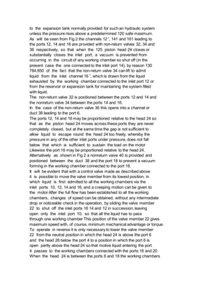 to the expansion tank normally provided for such an hydraulic system
unless the pressure rises above a predetermined 120 safe maximum.
As will be seen from Fig 2 the channels 12 ', 141 and 161 leading to
the ports 12, 14 and 16 are provided with non-return valves 32, 34 and
36 respectively, so that when the 125 piston head 24 closes or
substantially closes the inlet port, a vacuum is prevented from
occurring in the circuit of any working chamber so shut off (in the
present case the one connected to the inlet port 14), by reason 130
784,850 of the fact that the non-return valve 34 can lift to admit
liquid from the inlet channel 16 ', which is drawn from the liquid
exhausted by the working chamber connected to the inlet port 12 or
from the reservoir or expansion tank for maintaining the system filled
with liquid.
The non-return valve 32 is positioned between the ports 12 and 14 and
the nonreturn valve 34 between the ports 14 and 16.
In the case of the non-return valve 36 this opens into a channel or
duct 38 leading to the port 6.
The ports 12, 14 and 16 may be proportioned relative to the head 24 so
that as the piston head 24 moves across these ports they are never
completely closed, but at the same time the gap is not sufficient to
allow liquid to escape round the head 24 too freely, whereby the
pressure in any of the other inlet ports under pressure, does not fall
below that which is sufficient to sustain the load on the motor
Likewise the port 18 may be proportioned relative to the head 24.
Alternatively as shown in Fig 2 a nonreturn vaive 40 is provided and
positioned between the duct 38 and the port 18 to prevent a vacuum
forming in the working chamber connected to the port 18.
It will be evident that with a control valve made as described above
it is possible to move the valve member from its lowest position, in
which liquid is first admitted to all the working chambers via the
inlet ports 10, 12, 14 and 16, and a creeping motion can be given to
the motor After the full flow has been established to all the working
chambers, changes of speed can be obtained, without any intermediate
drop or noticeable check in the operation, by sliding the valve member
22 to shut off the inlet ports 16 14 and 12 in succession, leaving
open only the inlet port 10, so that all the liquid has to pass
through one working chamber This position of the valve member 22 gives
maximum speed with, of course, minimum mechanical advantage or torque.
To operate in reverse it is only necessary to lower the valve member
22 from the neutral position in which the head 24 is above the port 6
and the head 26 below the port 4 to a position in which the port 6 is
open partly above the head 24 so that motive liquid entering the port
4 passes to the working chambers connected with the ports 18 and 20
When the head 24 is between the ports 6 and 18 the working chambers
 