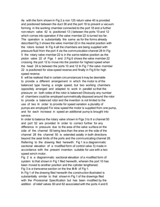 As with the form shown in Fig 2 a non 125 return valve 40 is provided
and positioned between the duct 38 and the port 18 to prevent a vacuum
forming in the working chamber connected to the port 18 and a further
non-return valve 42 is positioned 13 ( between the ports 10 and 12
which comes into operation if the valve member 22 is turned too far.
The operation is substantially the same as for the forms already
described Fig 3 shows the valve member 22 in the neutral position with
the rotors locked In Fig 4 all the chambers are being supplied with
pressure fluid from the port 4 via the communication channel 28 In Fig
5 the rotary valve member 22 is in the same relative position as the
piston valve 22 of Figs 1 and 2 Fig 6 shows the valve member 22
crossing the port 12 to move into the position for highest speed when
the head 24 is between the ports 10 and 12 In Fig 7 the valve member
22 is positioned for slow speed reverse and finally in Fig 8 for high
speed reverse.
It will be realised that in certain circumstances it may be desirable
to provide a different arrangement in which the motor is of the
balanced type having a single speed, but two working chambers
oppositely arranged and adapted to work in parallel so that the
pressure on both sides of the rotor is balanced Obviously any number
of chambers could be employed symmetrically disposed around the rotor
to provide a balanced rotor and the invention is not limited to the
use of two In order to provide for speed variation a plurality of
pumps are employed For slow speed the motor is supplied from one pump,
and for each increase in speed an additional pump is brought into
service.
In order to balance the rotary valve shown in Figs 3 to 8 a channel 50
and port 52 are provided In order to correct further for any
difference in pressure due to the area of the valve surface on the
side of the channel 50 being less than the area on the side of the
channel 28 the channel 50 is extended axially in both directions
beyond the axial limits of the ports and the communicating channel 28.
Referring to the drawing filed herewith: Fig 1 is a diagrammatic
sectional elevation of a modified form of control valve 5) made in
accordance with the present invention suitable for use with a two
speed winch motor.
Fig 2 is a diagrammatic sectional elevation of a modified form of
system to that shown in Fig 1 filed herewith, wherein the port 10 has
been moved to another position and the cylinder lengthened.
Fig 3 is a transverse section on the line III-III of Fig 1.
In Fig 1 of the drawing filed herewith the construction illustrated is
substantially similar to that shown in Fig 1 of the drawings filed
with the Provisional Specification but has been modified by the
addition of relief valves 60 and 62 associated with the ports 4 and 6
 