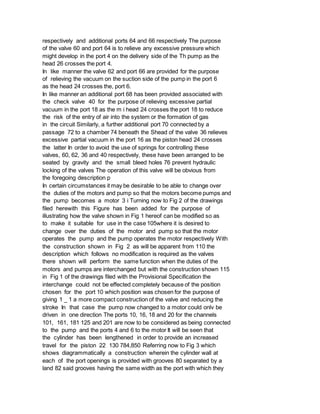 respectively and additional ports 64 and 66 respectively The purpose
of the valve 60 and port 64 is to relieve any excessive pressure which
might develop in the port 4 on the delivery side of the Th pump as the
head 26 crosses the port 4.
In like manner the valve 62 and port 66 are provided for the purpose
of relieving the vacuum on the suction side of the pump in the port 6
as the head 24 crosses the, port 6.
In like manner an additional port 68 has been provided associated with
the check valve 40 for the purpose of relieving excessive partial
vacuum in the port 18 as the m i head 24 crosses the port 18 to reduce
the risk of the entry of air into the system or the formation of gas
in the circuit Similarly, a further additional port 70 connected by a
passage 72 to a chamber 74 beneath the Shead of the valve 36 relieves
excessive partial vacuum in the port 16 as the piston head 24 crosses
the latter In order to avoid the use of springs for controlling these
valves, 60, 62, 36 and 40 respectively, these have been arranged to be
seated by gravity and the small bleed holes 76 prevent hydraulic
locking of the valves The operation of this valve will be obvious from
the foregoing description p
In certain circumstances it may be desirable to be able to change over
the duties of the motors and pump so that the motors become pumps and
the pump becomes a motor 3 i Turning now to Fig 2 of the drawings
filed herewith this Figure has been added for the purpose of
illustrating how the valve shown in Fig 1 hereof can be modified so as
to make it suitable for use in the case 105where it is desired to
change over the duties of the motor and pump so that the motor
operates the pump and the pump operates the motor respectively With
the construction shown in Fig 2 as will be apparent from 110 the
description which follows no modification is required as the valves
there shown will perform the same function when the duties of the
motors and pumps are interchanged but with the construction shown 115
in Fig 1 of the drawings filed with the Provisional Specification the
interchange could not be effected completely because of the position
chosen for the port 10 which position was chosen for the purpose of
giving 1 _ 1 a more compact construction of the valve and reducing the
stroke In that case the pump now changed to a motor could onlv be
driven in one direction The ports 10, 16, 18 and 20 for the channels
101, 161, 181 125 and 201 are now to be considered as being connected
to the pump and the ports 4 and 6 to the motor It will be seen that
the cylinder has been lengthened in order to provide an increased
travel for the piston 22 130 784,850 Referring now to Fig 3 which
shows diagrammatically a construction wherein the cylinder wall at
each of the port openings is provided with grooves 80 separated by a
land 82 said grooves having the same width as the port with which they
 