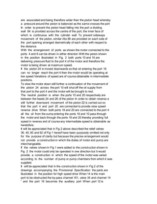 are associated and being therefore wider than the piston head whereby
a pressure around the piston is balanced as the same crosses the port
In order to prevent the piston head falling into the port a dividing
wall 84 is provided across the centre of the port, the inner face of
which is continuous with the cylinder wall To prevent sideways
movement of the piston, similar ribs 86 are provided on each side of
the port opening arranged diametrically of each other with respect to
the distance.
With the arrangement of ports as shown the motor connected to the
ports 4 and 6 can be driven in either direction With the piston shown
in the position illustrated in Fig, 2 both ports 10 and 16 are
delivering pressure fluid to the port 4 of the motor and therefore the
motor is being driven at maximum speed.
If the piston 24 is moved downwards so that oil entering the port 16
can no longer reach the port 4 then the motor would be operating at
low speed Variations of speed are of course obtainable in intermediate
positions.
To slow the motor down still further a continuation of the movement of
the piston 24 across the port 10 will shut off the oil supply from
that port to the port 4 and the motor will be brought to rest.
The neutral position is when the ports 10 and 20 respectively are
between the heads 24 and 26 of the piston In order to obtain reverse a
still further downward movement of the piston 22 is carried out so
that the port 4 and port 20 are connected to provide slow speed
reverse drive When both ports 18 and 20 are connected to the port 4
all the oil from the sump entering the ports 16 and 10 pass through
the motor and back through the ports 18 and 20 thereby providing full
speed in reverse and of course any intermediate speed is obtainable as
heretofore.
It will be appreciated that in Fig 2 above described the relief valves
36, 40, 60 and 62 of Fig 1 hereof have been purposely omitted not only
for the purpose of clarity but because the precise arrangement would
not provide a construction in which the duties of motor and pump are
interchangeable.
If the valves shown in Fig 1 were added to the construction shown in
Fig 2 the motor could only be operated in one direction but it would
provide a construction in which the speed of the motor was varied
according to the number of pump or pump chambers from which it was
supplied.
It will be appreciated that in the construction shown in Fig 2 of the
drawings accompanying the Provisional Specification the parts are
illustrated in the position for high speed drive When 14 is the main
port to be obstructed the by-pass channel 161, valve 34 and channel 14
' and the port 16 becomes the auxiliary port When port 12 is
 