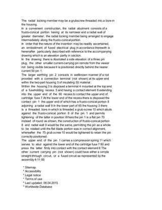The radial locking member may be a grubscrew threaded into a bore in
the housing.
In a convenient construction, the radial abutment consists of a
frusto-conical portion having at its narrower end a radial wall of
greater diameter, the radial locking member being arranged to engage
intermediately along the frusto-conical portion.
In order that the nature of the invention may be readily ascertained,
an embodiment of fused electrical plug in accordance therewith is
hereinafter particularly described with reference to the accompanying
drawing which is an elevation partly in section.
In the drawing there is illustrated a side elevation of a three pin
plug, the other smaller current-carrying pin remote from the viewer
not being visible because it is positioned directly behind the nearer
current 50 pin 1.
The larger earthing pin 2 consists in wellknown manner of a rod
provided with a connection terminal (not shown) at its upper end
within the two-part housing 3 of insulating 55 material.
Within the housing 3 is disposed a terminal 4 mounted at the top end
of a fuseholding recess 5 and having a contact element 6 extending
into the upper end of the 60 recess to contact the upper end of
cartridge fuse 7 At the lower end of the recess there is disposed the
contact pin 1 the upper end of which has a frusto-conical portion 8
adjoining a radial wall 9 In the lower part of 65 the housing 3 there
is a threaded bore in which is threaded a grub-screw 10 which abuts
against the frusto-conical portion 8 of the pin 1 and permits
tightening of the latter in position Where the pin 1 is a flat pin 70
instead of round as shown, the construction of frusto-conical portion
8 and radial wall 9 would be the same, permitting the pin as a whole
to be rotated until the flat blade portion was in correct alignment,
whereafter the 75 grub screw 10 would be tightened to retain the pin
correctly positioned.
The upper end of the pin 1 carries a compression spring 11 which
serves to abut against the lower end of the cartridge fuse 7 80 and
press the latter firnly into contact with the contact element 6 The
other current carrying pin (not shown) could have either a simple
straight-through circuit, or a fused circuit as represented by the
assembly 4-11 85
* Sitemap
* Accessibility
* Legal notice
* Terms of use
* Last updated: 08.04.2015
* Worldwide Database
 
