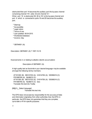 obstructed then port 14 becomes the auxiliary port the by-pass channel
comprising channel 141, valve 32 and channel 12 '.
When port 16 is obstructed 38, 36 to 161 is the by-pass channel and
port 6 which is connected to ports 18 and 20 becomes the auxiliary
port.
* Sitemap
* Accessibility
* Legal notice
* Terms of use
* Last updated: 08.04.2015
* Worldwide Database
* 5.8.23.4; 93p
* GB784851 (A)
Description: GB784851 (A) ? 1957-10-16
Improvements in or relating to alkaline electrlc accumulators
Description of GB784851 (A)
A high quality text as facsimile in your desired language may be available
amongst the following family members:
AT181300 (B) BE515722 (A) CH314756 (A) DE899216 (C)
FR1066769 (A) NL88619 (C)
AT181300 (B) BE515722 (A) CH314756 (A) DE899216 (C)
FR1066769 (A) NL88619 (C) less
Translate this text into Tooltip
[88][(1)__Select language]
Translate this text into
The EPO does not accept any responsibility for the accuracy of data
and information originating from other authorities than the EPO; in
particular, the EPO does not guarantee that they are complete,
up-to-date or fit for specific purposes.
-I
 