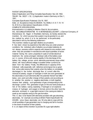 PATENT SPECIFICATION
Date of Application and Filing Complete Specification: Nov 28, 1952.
784,851 No 30237 t 52, l;)) Application made in Germany on Dec 1,
1951.
Complete Specification Published: Oct 16, 1957.
Index at Acceptance-Class 53, BD(IOA: 12), BSIA( 3: 5: 6: 7; 10: 14:
X), B 53 A Lo International Classification:-H Olm.
COMPLETE SPECIFICATION.
Improvements in or relating to Alkaline Electr Ic Accumulators.
We, ACCUMULATOREN-FAB Ri K AKTIENGESELLSCHAFT, a German Company, of
Dieckstrasse 42, Hagen in Westfalen, Germany, do hereby declare the
invention, for which we pray that a patent may be granted to us, and
the method by which it is to be performed, to be particularly
described in and by the following statement:-
This invention relates to gas-tight alkaline accumulators.
It has been shown by experience that after long use under practical
conditions the individual cells of alkaline accumulator batteries do
not always possess uniform capacity with respect to one another even
when they are provided in manufacture with equal quantities of active
material having the same properties In spite of similar electrical
treatment, the series-arranged individual cells of the battery wear
out in course of time with varying rapidity In the discharge of the
battery the voltage across some elements prematurely drops whilst
others still have sufficient voltage to enable further current to be
taken from the battery Finally, the differences in capacity of the
individual cells-especially with defective servicingcan be so great
that some cells reverse their polarity when the battery is completely
discharged In the further discharge flow of current after this
reversal of polarity, oxygen or hydrogen or both are soon generated at
the electrodes of such elements after the potential thereof has fallen
below zero point and after change of their polarity and according as
to whether the positive or negative electrodes, or both together,
reverse their polarity, such generation of gas corresponding to the
discharge current This generation of gas on the one hand produces a
risk of the battery casing exploding if hydrogen or an explosive
mixture of hydrogen and oxygen is formed, and on the other hand the
elements enclosed in a gas-tight manner in the casing are liable to
swell up and explode owing to the gas formation.
This is also to be feared with elements provided with gas absorbing
electrodes, for example according to British Patent Specificatiin No
433,809, since these electrodes are 50 only able to cope with the
small quantities of gas generated due to charging and fail to function
in the event of reversal of their polarity.
It is an object of this invention to provide 55 a gas-tight alkaline
 