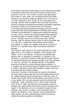 accumulator in which gas formation does not occur when the accumulator
is discharged beyond the point at which reversal of polarity of the
electrodes occurs 60 This invention provides a gas-tight alkaline
accumulator in which either only the electrode having the smaller
capacity or each electrode contains an additive which, in the event of
a current continuing to flow through 65 the accumulator in the
discharge direction after the polarity of the accumulator has become
reversed, undergoes an electrochemical reaction and thereby suppresses
the evolution of gas from the said electrode 70 or electrodes.
It has been found that the generation of hydrogen which occurs at the
positive electrode (nickel-oxide electrode) immediately after reversal
of polarity may be effectively 75 suppressed by loading this electrode
not only with the normal mass usually employed (nickel hydroxide +
conductive material, for example, graphite or nickel flakes), but also
with an 'anti-polar' mass, that is, in 80 this case, with a cathodic
reducible oxide, for example cadmium oxide or cadmium hydroxide, that
is to say with a material like that previously used in alkaline
accumulators for loading the negative electrode 85 and which is
reducible at a potential value below the separation potential of
hydrogen.
The cadmium oxide present in the positive electrode to a certain
extent acts as an acceptor for hydrogen in that with pole re 90
784,851 -ersal of the element it is reduced at a malerially lower
potential than is necessary for generation of hydrogen at the
electrode It s only after the cadmium oxide present has been reduced
to metal that the electrode can generate hydrogen upon further passage
of current If, moreover, the opposite electrode, i e the negative
electrode of the element is made sufficiently large and efficient, i e
is provided with the necessary excess of negative mass, such element
is unable to generate any gas, either hydrogen or oxygen, at the end
of the discharge with reversal of polarity.
Conversely, according to the invention the capacity of the positive
electrode may be made greater than that of the negative electrode and
the negative electrode may be provided with an 'anti-polar' mass, i e
besides being loaded with the normal negative mass (cadmium or iron)
is also loaded with an anodic oxidisable oxide (for example nickel
2-hydroxide, cobalt 2-hydroxide etc) or with an anodic oxidisable
metal (which is nobler than that of the normal negative mass), for
example with copper powder In this case the nickel 2-hydroxide or the
copper in the electrode acts as an acceptor for oxygen formerly
produced upon reversal of polarity of the electrode In order to
improve the efficiency of the 'anti-polar' mass employed there is
added thereto inter alia a sufficiently large quantity of conductive
material (for example, graphite or nickel flakes.
 