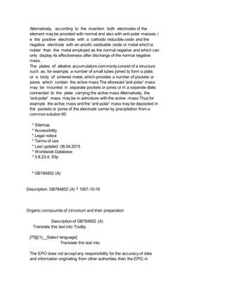 Alternatively, according to the invention both electrodes of the
element may be provided with normal and also with anti-polar masses, i
e the positive electrode with a cathodic reducible oxide and the
negative electrode with an anodic oxidisable oxide or metal which is
nobler than the metal employed as the normal negative and which can
only display its effectiveness after discharge of the normal negative
mass.
The plates of alkaline accumulators commonly consist of a structure
such as, for example, a number of small tubes joined to form a plate,
or a body of sintered metal, which provides a number of pockets or
pores which contain the active mass The aforesaid 'anti-polar' mass
may be mounted in separate pockets or pores or in a separate dlate
connected to the plate carrying the active mass Alternatively, the
'anti-polar' mass may be in admixture with the active -mass Thus for
example the active mass and the 'anti-polar' mass may be deposited in
the pockets or pores of the electrode carrier by precipitation from a
common solution 60
* Sitemap
* Accessibility
* Legal notice
* Terms of use
* Last updated: 08.04.2015
* Worldwide Database
* 5.8.23.4; 93p
* GB784852 (A)
Description: GB784852 (A) ? 1957-10-16
Organic compounds of zirconium and their preparation
Description of GB784852 (A)
Translate this text into Tooltip
[75][(1)__Select language]
Translate this text into
The EPO does not accept any responsibility for the accuracy of data
and information originating from other authorities than the EPO; in
 