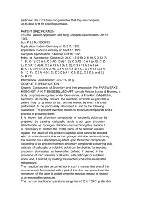 particular, the EPO does not guarantee that they are complete,
up-to-date or fit for specific purposes.
PATENT SPECIFICATION
784,852 Date of Application and filing Complete Specification Oct 12,
1953.
&, rr P L | No 28009/53.
Application made in Germany on Oct 11, 1952.
Application made in Germany on Sept 17, 1953.
Complete Specification Published Oct 16, 1957.
Index at Acceptance:-Classes 2 ( 3), C 1 E Si K( 2: 8: 9), C 2 83 (A
1: F: G 1), C 3 A 8, C 3 AO 10 A( 1: 2), C 3 AO 10 A 4 (a: IS: C: D:
L), C 3 A 10 ASAI, C 3 A 13 A 1 (A 1: C), C 3 A 13 A 3 A 1 (A:
B: C), C 3 Ai 3 A 3 A( 2: 4), C 3 A 13 A 3 (B 1: C), C 3 A 13 C( 3 A:
9: 10 F), C 3 AI 4 B(I: 5), C 3 CS(A 1: C 5: E 2), C 3 C 8; and 2 (
5), R 7 P.
International Classification: -C 07 f C 08 g.
COMPLETE SPECIFICATION
Organic Corapounds of Zirconiurn and their preparation We, FARBWERKE
HOECHIST A Kl Ti ENGESELLSCHAFT vormals Meister Lucius & Bruining, a
body corporate recognised under German law, of Frankfurt (Mv)-Htchst,
Germany, do hereby declare the invention, for which we pray that a
patent may be granted to us, and the method by which it is to be
performied, to be particularly described in and by the following
statement: The present invention relates to zirconium compounds and a
process of preparing them.
It is known that zirconium compounds of carboxylic acids can be
prepared by causing carboxylic acids to act upon zirconium
tetrachloride As hydrogen chloride is formed during this reaction it
is necessary to protect the metal parts of the reaction vessels
against the attack of this product Sulphinic acids cannot be reacted
with zirconium tetrachioride as the hydrogen chloride produced during
the reaction has a decomposing effect upon the former compounds.
According to the present invention zirconium compounds containing acid
radicals of carboxylic or sulphinic acids can be obtained by reacting
zirconium alcoholates as hereinafter defined, if desired in the
presence of inert solvents or diluents, with carboxylic or sulphinic
acids and, if desired, by heating the reaction product to an elevated
temperature.
The reaction can also be carried out in such a manner that one of the
components is first reacted with a part of the other component and the
remainder of the latter is added when the reaction product is heated
at an elevated temperature.
The normal reaction temperatures range from 0 C to 150 C, preferably
 