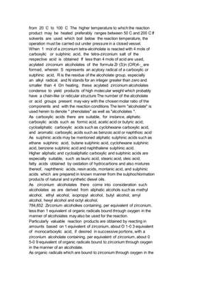 from 20 C to 100 C The higher temperature to which the reaction
product may be heated preferably ranges between 50 C and 200 C If
solvents are used which boil below the reaction temperature, the
operation must be carried out under pressure in a closed vessel.
When 1 mol of a zirconium tetra-alcoholate is reacted with 4 mols of
carboxylic or sulphinic acid, the tetra-zirconium salt of the
respective acid is obtained If less than 4 mols of acid are used,
acylated zirconium alcoholates of the formula Zr (S)n (OR)4-_ are
formed, wherein S represents an acyloxy radical of a carboxylic or
sulphinic acid, R is the residue of the alcoholate group, especially
an alkyl radical, and N stands for an integer greater than zero and
smaller than 4 On heating, these acylated zirconium alcoholates
condense to yield products of high molecular weight which probably
have a chain-like or reticular structure The number of the alcoholate
or acid groups present may vary with the chosen molar ratio of the
components and with the reaction conditions The term "alcoholate" is
used herein to denote " phenolates" as well as "alcoholates ".
As carboxylic acids there are suitable, for instance, aliphatic
carboxylic acids such as formic acid, acetic acid or butyric acid;
cycloaliphatic carboxylic acids such as cyclohexane carboxylic acid,
and aromatic carboxylic acids such as benzoic acid or naphthoic acid
As suiphinic acids may be mentioned aliphatic sulphinic acids such as
ethane sulphinic acid, butane sulphinic acid, cyclohexane sulphinic
acid, benzene sulphinic acid and naphthalene sulphinic acid.
Higher aliphatic and cycloaliphatic carboxylic and sulphinic acids are
especially suitable, such as lauric acid, stearic acid, oleic acid,
fatty acids obtained by oxidation of hydrocarbons and also mixtures
thereof, naphthenic acids, resin acids, montanic acid, and sulphinic
acids which are prepared in known manner from the sulphochlorination
products of natural and synthetic diesel oils.
As zirconium alcoholates there come into consideration such
alcoholates as are derived from aliphatic alcohols such as methyl
alcohol, ethyl alcohol, isopropyl alcohol, butyl alcohol, amyl
alcohol, hexyl alcohol and octyl alcohol.
784,852 Zirconium alcoholkes containing, per equivalent of zirconium,
less than 1 equivalent ol organic radicals bound through oxygen in the
manner of alcohoiates may also be used for the reaction.
Particularly valuable reaction products are obtained by reacting in
amounts based on 1 equivalent of zirconium, about O 1-0 3 equivalent
of monocarboxylic acid, if desired in successive portions, with a
zirconium alcoholate containing, per equivalent of zirconium, about 0
5-0 9 equivalent of organic radicals bound to zirconium through oxygen
in the manner of an alcoholate.
As organic radicals which are bound to zirconium through oxygen in the
 