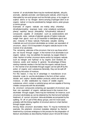 manner of an alcoholate there may be mentioned aliphatic, alicyclic,
aromatic, aliphatic-aromatic and heterocyclic radicals, which may be
interrupted by non-acid groups such as the keto group, or by oxygen or
sulphur atoms or by nitrogen atoms carrying a hydrogen atom or an
organic radical or may be substituted by halogen atoms, ester groups
or amino groups.
Examples of organic radicals are methyl, ethyl, chlorethyl,
dimethylaminoethyi, isopropyl, butyl, octyl, octadecyl, cyclohexyl,
phenyl, naphthyl, benzyl: phenylethyl, furfurylmethyl, radicals of
compounds capable of enolization such as acetyl-acetone and
acetoacetic ester, radicals of aliphatic glycols of higher molecular
weight than glycol, such as 2:5 hexandiol or diethylene glycol and
also mixtures of these radicals Particularly valuable starting
materials are such zirconium alcoholates as contain, per equivalent of
zirconium, about 0 5-0 9 equivalent of organic radicals bound in the
manner of an alcoholate.
The remaining valencies of the zirconium, that is to say those which
are not bound through oxygen in the manner of an alcoholate to an
organic radical, may be satisfied, for example, by oxygen linked in
chain fashion to further zirconium atoms and/or by inorganic radicals
such as halogen and hydroxyl or by organic acid residues, for
instance, acetic acid residue In general, the advantage of these
starting materials resides in the fact that the organic radicals bound
in the manner of an alcoholate through oxygen can be split off by the
action of organic acid substances Generally, they can be split off
merely by the action of moisture.
For this reason, it may be of advantage in manufacture on an
industrial scale to use the alcoholates in the form of their carbon
dioxide and sulphur dioxide addition products, wihich are stable to
moisture, or after stabilization by means of volatile organic
substances which contain a carbohyl group and are capable of forming
chelate compounds with the alcoholates.
As zirconium compounds containing, per equivalent of zirconium, less
than one equivalent of organic radicals bound in the manner of an
alcoholate through oxygen, there may be mentioned, for instance, such
zirconium alcoholates as can be obtained by the thermal and hydrolytic
treatment of normal zirconium tetra-aicoholates accompanied by the
splitting 70 off of parl of thle alkoxy groups, and min most cases
probably with the linking together of zirconium atoms in chain fashion
through oxygen atoms.
Among these zirconium alconolates there 75 may be mentioned, for
example, the polyineric zirconium butyiates obtained by thermal
treatment by a process analogous to the process for the preparation of
titanium alcoholates as described by Kraitzer (Journ Oil and 80 Colour
 