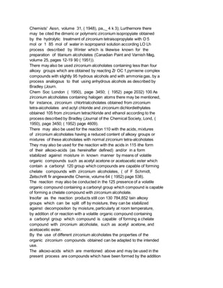 Chemists' Assn, volume 31, ( 1948), pa,,_ 4 k 3); Lurthernore there
may be cited the dimeric or polymeric zirconium isopropyiate obtained
by the hydrolytic treatment of zirconium tetraisopropylate with O 5
mol or 1 85 mol of water in isopropanol solution according LO Lh
process described by Winter which is likewise known for the
preparation of titanium alcoholates (Canadian Paint and Varnish Mag,
volume 25, pages 12-19 90 ( 1951)).
There may also be used zirconium alcoholates containing less than four
alkoxy groups which are obtained by reacting Zr OC 1,pymieine complex
compounds with slightly 95 hydrous alcohols and with ammonia gas, by a
process analogous to that using anhydrous alcohols as described by
Bradley (Journ.
Chem Soc London ( 1950), page 3450; ( 1952) page 2032) 100 As
zirconium alcoholates containing halogen atoms there may be mentioned,
for instance, zirconium chlortrialcoholates obtained from zirconium
tetra-aicoholates and actyl chloride and zirconium dichlordiethylates
obtained 105 from zirconium tetrachloride and ethanol according to the
process described by Bradley (Journal of the Chemical Society, Lond, (
1950), page 3450; ( 1952) page 4609).
There may also be used for the reaction 110 with the acids, mixtures
of zirconium alcoholates having a reduced content of alkoxy groups or
mixtures of these alcoholates with normal zirconium tetra-alcoholates
They may also be used for the reaction with the acids in 115 ithe form
of their alkoxo-acids (as hereinafter defined) and/or in a form
stabilized against moisture in known manner by means of volatile
organic compounds such as acetyl acetone or acetoacetic ester which
contain a carbonyl 120 group which compounds are capable of forming
chelate compounds with zirconium alcoholates, ( of F Schmidt,
Zeitschrift fir angewandte Chemie, volume 64 ( 1952) page 538).
The reaction may also be conducted in the 125 presence of a volatile
organic compound containing a carbonyl group which compound is capable
of forming a chelate compound with zirconium alcoholate.
Insofar as the reaction products still con 130 784,852 tain alkoxy
groups which can be split off by moisture, they can be stabilized
against decomposition by moisture, particularly at room temperature,
by addition of or reaction with a volatile organic compound containing
a carbonyl group which compound is capable of forming a chelate
compound with zirconium alcoholate, such as acetyl acetone, and
acetoacetic ester.
By the use of different zirconium alcoholates the properties of the
organic zirconium compounds obtained can be adapted to the intended
use.
The alkoxo-acids which are mentioned above and may be used in the
present process are compounds which have been formed by the addition
 