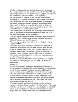 of alkali metal alcoholate and alcohol to the zirconium alcoholates,
for example, the compound of the following formula -Na Hi Zr (OC Hs)j
This compound has been described for instance by Meerwin and Bersin in
the Annalen der Chemie, volume 476 ( 1929) page 113.
As inert solvents or diluents for the reaction there come into
consideration, for instance, hydrocarbons or chlorinated hydrocarbons
such as benzine, benzene, carbon tetrachloride or trichlorethylene;
low-boiling esters such as ethyl acetate or amyl acetate; dialkyl
ethers such as diethyl ether; cyclic ethers such as dioxane or
tetrahydrofurane, and also anhydrous, aliphatic alcohols, which
contain between one and four carbon atoms.
The reaction products obtained are, according to the chosen molar
ratio of the reaction components and the nature of the acid, of an
oily, semi-solid, wax-like or solid consistency.
They are soluble in numerous organic solvents and are compatible with
plasticisers They may be used in many industries such as the
lubricant, fuel, paint and varnish industries.
The following examples illustrate the invention, the parts being by
weight:EXAMPLE 1.
271 parts of zirconium tetraethylate are dissolved in 2000 parts of
anhydrous ethyl alcohol, and 240 parts of glacial acetic acid are
added in portions while stirring From the clear solution of the
zirconium tetra-acetate thus formed, the alcohol is removed by
distillation under reduced pressure 320 parts of zirconium
tetra-acetate are obtained as white crystals which are easily soluble
in cold ethyl alcohol or water.
Instead of zirconium tetraethylate, there may also be used 327 parts
of zirconium tetraisopropylate or 383 parts of zirconium
tetrabutylate.
EXAMPLE 2
271 parts of zirconium tetraethylate are dissolved in 2000 parts of
anhydrous benzene mixed with 500 parts of anhydrous ethyl alcohol and,
at 10 C, there are added in portions, while stirring, 274 parts of
commercial stearic acid (solidification point: 52 C, molecular weight:
274) The clear solution is then stirred for another hour at 60 C and
subsequently the solvent is distilled off at this temperature under
reduced pressure The reaction product consists of a viscous oil which
has a semi-solid consistency in the cold It is soluble in cold carbon
tetrachloride, benzene, and benzine.
If, instead of stearic acid, a commercial sperm oil fatty acid (acid
number= 212, saponification number= 214, iodine number= 71) is used
and otherwise the same method of working is adopted as described
above, a viscous oil is likewise obtained which solidifies in the cold
to give a soft wax The latter is soluble in cold carbon tetrachloride,
 