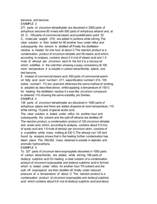 benzene, and benzine.
EXAMPLE 3
271 parts of zirconium tetraethylate are dissolved in 2500 parts of
anhydrous benzene 85 mixed with 500 parts of anhydrous ethanol and, at
20 C, 109 parts of commercial stearic acid (solidification point: 52
C, molecular weight: 274) are added in portions while stirring The
clear solution is then boiled for 90 another hour under reflux and
subsequently the solvent is distilled off Finally the distillation
residue is heated for one hour at about C The reaction product is a
condensation product of zirconium ethylate and 95 stearic acid which,
according to analysis, contains about 0 4 mol of stearic acid and 1 6
mols of ethoxyl per zirconium atom In the hot it is a viscous oil
which solidifies in the cold then showing a waxy consistency At 100
room temperature it is soluble in carbon tetrachloride, xylene, and
test benzine.
If, instead of commercial stearic acid, 550 parts of commercial sperm
oil fatty acid (acid number= 211, saponification number= 214, 105
iodine number= 71) are used and otherwise the same method of working
is adopted as described above, whilst applying a temperature of 150 C
for heating the distillation residue 5 a wax-like zirconium compound
is obtained 110 showing the same solubility pro Derties.
EXAMPLE 4
136 parts of zirconium tetraethylate arc dissolved in 1000 parts of
anhydrous xylene and there are added dropwise at room temperature, 115
while stirring, 15 parts of glacial acetic acid.
The clear solution is boiled under reflux for another hour and
subsequently the solvent and the split off ethanol are distilled off
The reaction product, a condensation product of 120 zirconium ethylate
and acetic acid, which, according to analysis, contains about 0 5 moi
of acetic acid and 1 8 mols of ethoxyl per zirconium atom, consists of
a crystalline white mass melting at 230 C The ethoxyl con 125 tent
found by analysis shows that in the heating further condensation has
taken place The 784,852 mass obtained is soluble in aliphatic and
aromatic hydrocarbons.
EXAMPLE 5
To 327 parts of zirconium tetra-isopropylate dissolved in 1000 parts
of carbon tetrachloride, are added, while stirring, 188 parts of
dodecyl sulphinic acid On heating, a clear solution of a condensation
product of zirconium isopropylate and dodecyl sulphinic acid is formed
which is boiled under reflux for another hour Tht solvent and the
split off isopropanol are then distilled off, finally under reduced
pressure at a temperature of about C The reaction product is a
condensation product of zirconium isopropylate and dodecyl sulphinic
acid which contains about 0.8 mol of dodecyl sulphinic acid and about
 