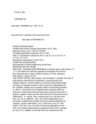 * 5.8.23.4; 93p
* GB784849 (A)
Description: GB784849 (A) ? 1957-10-16
Improvements in electrical measuring instruments
Description of GB784849 (A)
PATENT SPECIFICATION
784,849 Date of fling Complete Specification: Oct 2, 1952.
Application Date: July 2, 1951 No 15702/51.
Complete Specification Published: Oct 16, 1957.
Index at Acceptance:-Classes 35, Al E 1; and 37, I( 5 C 3 5 X: 9: 13
A: 13 C: 13 F 13 T).
International Classification:-G Olr H 02 k.
COMPLETE SPECIFICATION.
Improvements in Electrical Measuring Instruments.
SPECIFICATION NO 784,849
INVETORP: EDWARD JOHN RIORDAN By a direction given under Section 17 (
1) of the Patents Act 1949 this application proceeded in the name of
Aron Electricity leter Limited, a Britlsh company, of 72-82, Salusbury
Road, Kilburn, London, N W 6.
THE PATENT OFFICE, 28th October, 1957 DB 00043/1 ( 9)/3589 100 10/57 R
terial having a high electrical conductivity in close proximity to the
rotatable magnet, a control magnet or a zeroising magnet being fixedly
mounted in an adjusted position so that it may react magnetically with
the rotatable magnet, and a magnetic shield or screen being provided
to afford a return path for the magnetic fluxes produced within the
instrument while at the same time reducing to a minimum the action of
external magnetic fields upon the instrument Such instruments may be
"deflectional", to indicate volts, amperes and so on, and then have
only one set of deflection coils, the control magnet being of an
accurately predetermined strength and being precisely adjusted to its
operating position Alternatively such instruments may be "ratio
meters" and then have two sets of coils set at rightangles to each
other, the zeroising magnet being so positioned and of such a strength
as just to be capable of returning lPrice turn positioned by said
 