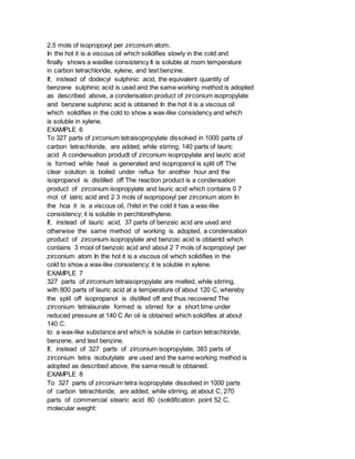 2.5 mols of isopropoxyl per zirconium atom.
In the hot it is a viscous oil which solidifies slowly in the cold and
finally shows a waxlike consistency It is soluble at room temperature
in carbon tetrachloride, xylene, and test benzine.
If, instead of dodecyl sulphinic acid, the equivalent quantity of
benzene sulphinic acid is used and the same working method is adopted
as described above, a condensation product of zirconium isopropylate
and benzene sulphinic acid is obtained In the hot it is a viscous oil
which solidifies in the cold to show a wax-like consistency and which
is soluble in xylene.
EXAMPLE 6
To 327 parts of zirconium tetraisopropylate dissolved in 1000 parts of
carbon tetrachloride, are added, while stirring, 140 parts of lauric
acid A condensation produdt of zirconium isopropylate and lauric acid
is formed while heat is generated and isopropanol is split off The
clear solution is boiled under refiux for another hour and the
isopropanol is distilled off The reaction product is a condensation
product of zirconium isopropylate and lauric acid which contains 0 7
mol of latric acid and 2 3 mols of isopropoxyl per zirconium atom In
the hoa it is a viscous oil, i'hilst in the cold it has a wax-like
consistency; it is soluble in perchlorethylene.
If, instead of lauric acid, 37 parts of benzeic acid are used and
otherwise the same method of working is adopted, a condensation
product of zirconium isopropylate and benzoic acid is obtaintd which
contains 3 mool of benzoic acid and about 2 7 mols of isopropoxyl per
zirconium atom In the hot it is a viscous oil which solidifies in the
cold to show a wax-like consistency; it is soluble in xylene.
EXAMPLE 7
327 parts of zirconium tetraisopropylate are melted, while stirring,
with 800 parts of lauric acid at a temperature of about 120 C, whereby
the split off isopropanol is distilled off and thus recovered The
zirconium tetralaurate formed is stirred for a short time under
reduced pressure at 140 C An oil is obtained which solidifies at about
140 C.
to a wax-like substance and which is soluble in carbon tetrachloride,
benzene, and test benzine.
If, instead of 327 parts of zirconium isopropylate, 383 parts of
zirconium tetra isobutylate are used and the same working method is
adopted as described above, the same result is obtained.
EXAMPLE 8
To 327 parts of zirconium tetra isopropylate dissolved in 1000 parts
of carbon tetrachloride, are added, while stirring, at about C, 270
parts of commercial stearic acid 80 (solidification point 52 C,
molecular weight:
 