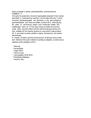which is soluble in xylene, perchlorethyltne, and test benzine.
EXAMPLE 11
210 parts of a polymeric zirconium isopropylate prepared in the manner
described in Example 9 by reacting 1 mol of water with only 1 mol of
zirconium tetraisopropylate, are dissolved in the same weight of
perchlorethylene and there are added, at about 50 C, while stirring,
90 parts of commercial stearic acid (molecular weight 270,
solidification point 52 C) The clear mixture is boiled for one hour
under reflux and the solvent and the split off isopropyl alcohol are
then distilled off The reaction product is a wax which melts at about
35 C and which is easily soluble in xylene, test benzine, and carbon
tetrachloride.
If, instead of stearic acid the same amount -of benzoic acid is used
and otherwise the same method of working is adopted, a similar wax is
obtained which solidifies at 40 C.
* Sitemap
* Accessibility
* Legal notice
* Terms of use
* Last updated: 08.04.2015
* Worldwide Database
* 5.8.23.4; 93p
 