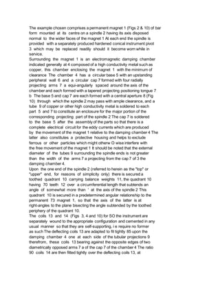 The example chosen comprises a permanent magnet 1 (Figs 2 & 10) of bar
form mounted at its centre on a spindle 2 having its axis disposed
normal to the wider faces of the magnet 1 At each end the spindle is
provided with a separately produced hardened conical instrument pivot
3 which may be replaced readily should it become worn while in
service.
Surrounding the magnet 1 is an electromagnetic damping chamber
indicated generally at 4 composed of a high conductivity metal such as
copper, this chamber enclosing the magnet 1 with the minimum of
clearance The chamber 4 has a circular base 5 with an upstanding
peripheral wall 6 and a circular cap 7 formed with four radially
projecting arms 7 a equi-angularly spaced around the axis of the
chamber and each formed with a tapered projecting positioning tongue 7
b The base 5 and cap 7 are each formed with a central aperture 8 (Fig
10) through which the spindle 2 may pass with ample clearance, and a
tube 9 of copper or other high conductivity metal is soldered to each
part 5 and 7 to constitute an enclosure for the major portion of the
corresponding projecting part of the spindle 2 The cap 7 is soldered
to the base 5 after the assembly of the parts so that there is a
complete electrical circuit for the eddy currents which are produced
by the movement of the magnet 1 relative to the damping chamber 4 The
latter also constitutes a protective housing and helps to exclude
ferrous or other particles which might otherw O wise interfere with
the free movement of the magnet 1 It should be noted that the external
diameter of the tubes 9 surrounding the spindle ends is not greater
than the width of the arms 7 a projecting from the cap 7 of 3 the
damping chamber 4.
Upon the one end of the spindle 2 (referred to herein as the "top" or
"upper" end, for reasons of simplicity only) there is secured a
toothed quadrant 10 carrying balance weights 11, the quadrant 10
having 70 teeth 12 over a circumferential length that subtends an
angle of somewhat more than ' at the axis of the spindle 2 This
quadrant 10 is secured in a predetermined angular relationship to the
permanent 73 magnet 1, so that the axis of the latter is at
right-angles to the plane bisecting the angle subtended by the toothed
periphery of the quadrant 10.
The coils 13 and 14 (Figs 3, 4 and 10) for SO the instrument are
separately wound to the appropriate configuration and cemented in any
usual manner so that they are self-supporting, i e require no former
as such The deflecting coils 13 are adapted to fit tightly 85 upon the
damping chamber 4 one at each side of the tubular projections 9
therefrom, these coils 13 bearing against the opposite edges of two
diametrically opposed arms 7 a of the cap 7 of the chamber 4 The ratio
90 coils 14 are then fitted tightly over the deflecting coils 13, at
 