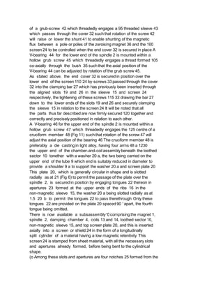 of a grub-screw 42 which threadedly engages a 95 threaded sleeve 43
which passes through the cover 32 such that rotation of the screw 42
will raise or lower the shunt 41 to enable shunting of the magnetic
flux between a pole or poles of the zeroising magnet 36 and the 100
screen 24 to be controlled when the end cover 32 is secured in place A
V-bearing 44 for the lower end of the spindle 2 is mounted within a
hollow grub screw 45 which threadedly engages a thread formed 105
co-axially through the bush 35 such that the axial position of the
V-bearing 44 can be adjusted by rotation of the grub screw 45.
As stated above, the end cover 32 is secured in position over the
lower end of the screen 110 24 by screws 33 passed through the cover
32 into the clamping bar 27 which has previously been inserted through
the aligned slots 19 and 26 in the sleeve 15 and screen 24
respectively, the tightening of these screws 115 33 drawing the bar 27
down to the lower ends of the slots 19 and 26 and securely clamping
the sleeve 15 in relation to the screen 24 It will be noted that all
the parts thus far described are now firmly secured 120 together and
correctly and precisely positioned in relation to each other.
A V-bearing 46 for the upper end of the spindle 2 is mounted within a
hollow grub screw 47 which threadedly engages the 125 centre of a
cruciform member 48 (Fig 11) such that rotation of the screw 47 will
adjust the axial position of the bearing 46 The cruciform member 48 is
preferably a die casting in light alloy, having four arms 48 a 1230
the upper end of the chamber-and-coil assembly beneath the toothed
sector 10 tonether with a washer 20 a, the two being carried on the
upper end of the tube 9 which end is suitably reduced in diameter to
provide a shoulder 9 a to support the washer 20 a and screen plate 20
This plate 20, which is generally circular in shape and is slotted
radially as at 21 (Fig 6) to permit the passage of the plate over the
spindle 2, is secured in position by engaging tongues 22 thereon in
apertures 23 formed at the upper ends of the ribs 16 in the
non-magnetic sleeve 15, the washer 20 a being slotted radially as at
1.5 20 b to permit the tongues 22 to pass therethrough Only these
tongues 22 are provided on the plate 20 spaced 90 ' apart, the fourth
tongue being omitted.
There is now available a subsassembly '0 comprising the magnet 1,
spindle 2, damping chamber 4, coils 13 and 14, toothed sector 10,
non-magnetic sleeve 15, and top screen plate 20, and this is inserted
axially into a screen or shield 24 in the form of a longitudinally
split cylinder of a material having a low magnetic retentivity This
screen 24 is stamped from sheet material, with all the necessary slots
and apertures already formed, before being bent to the cylindrical
shape.
(o Among these slots and apertures are four notches 25 formed from the
 