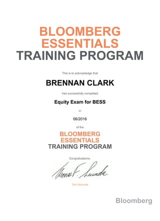 BLOOMBERG
ESSENTIALS
TRAINING PROGRAM
This is to acknowledge that
BRENNAN CLARK
has successfully completed
Equity Exam for BESS
in
06/2016
of the
BLOOMBERG
ESSENTIALS
TRAINING PROGRAM
Congratulations,
Tom Secunda
Bloomberg