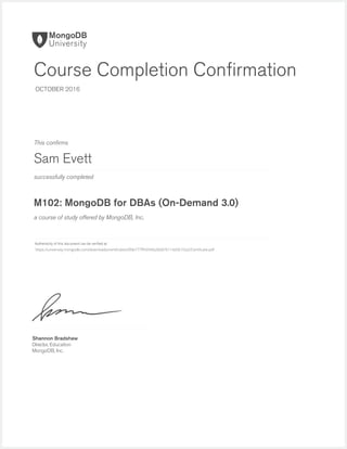 successfully completed
Authenticity of this document can be veriﬁed at
This conﬁrms
a course of study offered by MongoDB, Inc.
Shannon Bradshaw
Director, Education
MongoDB, Inc.
Course Completion Conﬁrmation
OCTOBER 2016
Sam Evett
M102: MongoDB for DBAs (On-Demand 3.0)
https://university.mongodb.com/downloads/certificates/0fde777ff4394fa2bb876114d561f2a2/Certificate.pdf
 