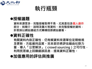 執行瓶頸 
授權議題 
資料來源眾多，完整授權取得不易，尤其是包含個人創作 部分，如簡介、說明及圖片等資料。未完整授權的資料， 折衷採以網站連結方式轉導回原網站觀看。 
資料正確性 
有關資料內容正確性，仍有賴資料來源單位定期檢視 及更新，方能維持品質。另本部亦將評估藉由社群力 量，導入「公眾解決」（crowd sourcing）之可行性， 利用民眾線上回饋錯誤訊息，提高資料正確性。 
加值應用的評估與推廣 
24  
