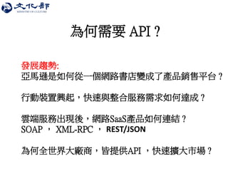 為何需要 API ? 
發展趨勢: 亞馬遜是如何從一個網路書店變成了產品銷售平台 ? 行動裝置興起，快速與整合服務需求如何達成 ? 雲端服務出現後，網路SaaS產品如何連結 ? SOAP ， XML-RPC ， REST/JSON 為何全世界大廠商，皆提供API ，快速擴大市場 ?  