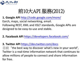 前10大API 服務(2012) 
1. Google API http://code.google.com/more/ Earch, maps, social networking, email. Following REST, XML and XSLT standards, Google APIs are designed to be easy-to-use and stable. 2. Facebook API https://developers.facebook.com/ 3. Twitter API https://dev.twitter.com/docs 目前“the best way to discover what’s new in your world”, Twitter is a real-time information network that continues to allow millions of people to connect and share information for free.  