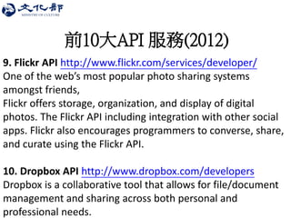 前10大API 服務(2012) 
9. Flickr API http://www.flickr.com/services/developer/ 
One of the web’s most popular photo sharing systems amongst friends, 
Flickr offers storage, organization, and display of digital photos. The Flickr API including integration with other social apps. Flickr also encourages programmers to converse, share, and curate using the Flickr API. 
10. Dropbox API http://www.dropbox.com/developers 
Dropbox is a collaborative tool that allows for file/document management and sharing across both personal and professional needs. 
 
