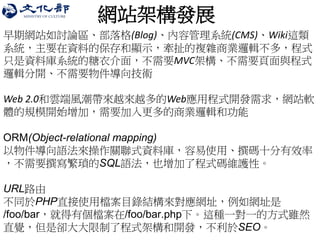 網站架構發展 
早期網站如討論區、部落格(Blog)、內容管理系統(CMS)、Wiki這類 系統，主要在資料的保存和顯示，牽扯的複雜商業邏輯不多，程式 只是資料庫系統的糖衣介面，不需要MVC架構、不需要頁面與程式 邏輯分開、不需要物件導向技術 
Web 2.0和雲端風潮帶來越來越多的Web應用程式開發需求，網站軟 體的規模開始增加，需要加入更多的商業邏輯和功能 
ORM(Object-relational mapping) 
以物件導向語法來操作關聯式資料庫，容易使用、撰碼十分有效率 ，不需要撰寫繁瑣的SQL語法，也增加了程式碼維護性。 
URL路由 
不同於PHP直接使用檔案目錄結構來對應網址，例如網址是 /foo/bar，就得有個檔案在/foo/bar.php下。這種一對一的方式雖然 直覺，但是卻大大限制了程式架構和開發，不利於SEO。 
 