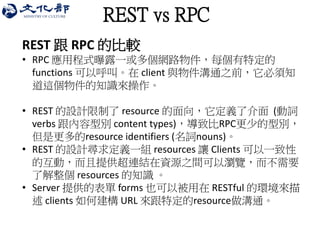 REST vs RPC 
REST 跟 RPC 的比較 
•RPC 應用程式曝露一或多個網路物件，每個有特定的 functions 可以呼叫。在 client 與物件溝通之前，它必須知 道這個物件的知識來操作。 
•REST 的設計限制了 resource 的面向，它定義了介面 (動詞 verbs 跟內容型別 content types)，導致比RPC更少的型別， 但是更多的resource identifiers (名詞nouns)。 
•REST 的設計尋求定義一組 resources 讓 Clients 可以一致性 的互動，而且提供超連結在資源之間可以瀏覽，而不需要 了解整個 resources 的知識 。 
•Server 提供的表單 forms 也可以被用在 RESTful 的環境來描 述 clients 如何建構 URL 來跟特定的resource做溝通。  