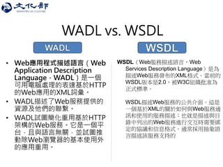 WADL vs. WSDL 
•Web應用程式描述語言（Web Application Description Language，WADL）是一個 可用電腦處理的表達基於HTTP 的Web應用的XML詞彙。 
•WADL描述了Web服務提供的 資源及他們的聯繫。 
•WADL試圖簡化重用基於HTTP 架構的Web服務。它是一個平 台，且與語言無關，並試圖推 動除Web瀏覽器的基本使用外 的應用重用。 
WSDL（Web服務描述語言，Web Services Description Language）是為 描述Web服務發布的XML格式。當前的 WSDL版本是2.0，被W3C組織批准為 正式標準。 WSDL描述Web服務的公共介面。這是 一個基於XML的關於如何與Web服務通 訊和使用的服務描述；也就是描述與目 錄中列出的Web服務進行交互時需要綁 定的協議和信息格式。通常採用抽象語 言描述該服務支持的  